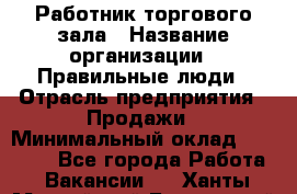 Работник торгового зала › Название организации ­ Правильные люди › Отрасль предприятия ­ Продажи › Минимальный оклад ­ 30 000 - Все города Работа » Вакансии   . Ханты-Мансийский,Белоярский г.